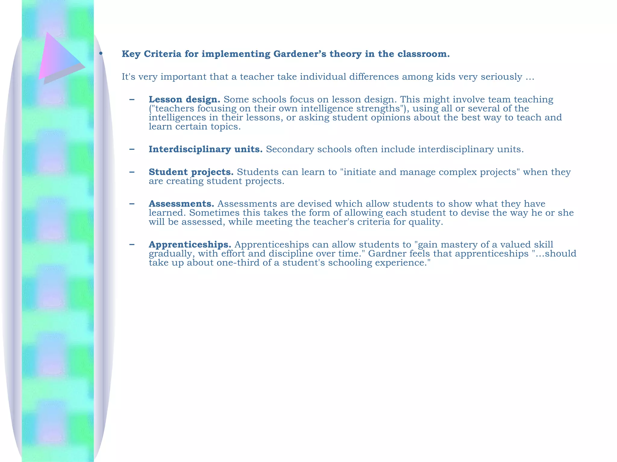 •   Key Criteria for implementing Gardener’s theory in the classroom.

    It's very important that a teacher take individual differences among kids very seriously …

     –   Lesson design. Some schools focus on lesson design. This might involve team teaching
         ("teachers focusing on their own intelligence strengths"), using all or several of the
         intelligences in their lessons, or asking student opinions about the best way to teach and
         learn certain topics.

     –   Interdisciplinary units. Secondary schools often include interdisciplinary units.

     –   Student projects. Students can learn to "initiate and manage complex projects" when they
         are creating student projects.

     –   Assessments. Assessments are devised which allow students to show what they have
         learned. Sometimes this takes the form of allowing each student to devise the way he or she
         will be assessed, while meeting the teacher's criteria for quality.

     –   Apprenticeships. Apprenticeships can allow students to "gain mastery of a valued skill
         gradually, with effort and discipline over time." Gardner feels that apprenticeships "…should
         take up about one-third of a student's schooling experience."
 