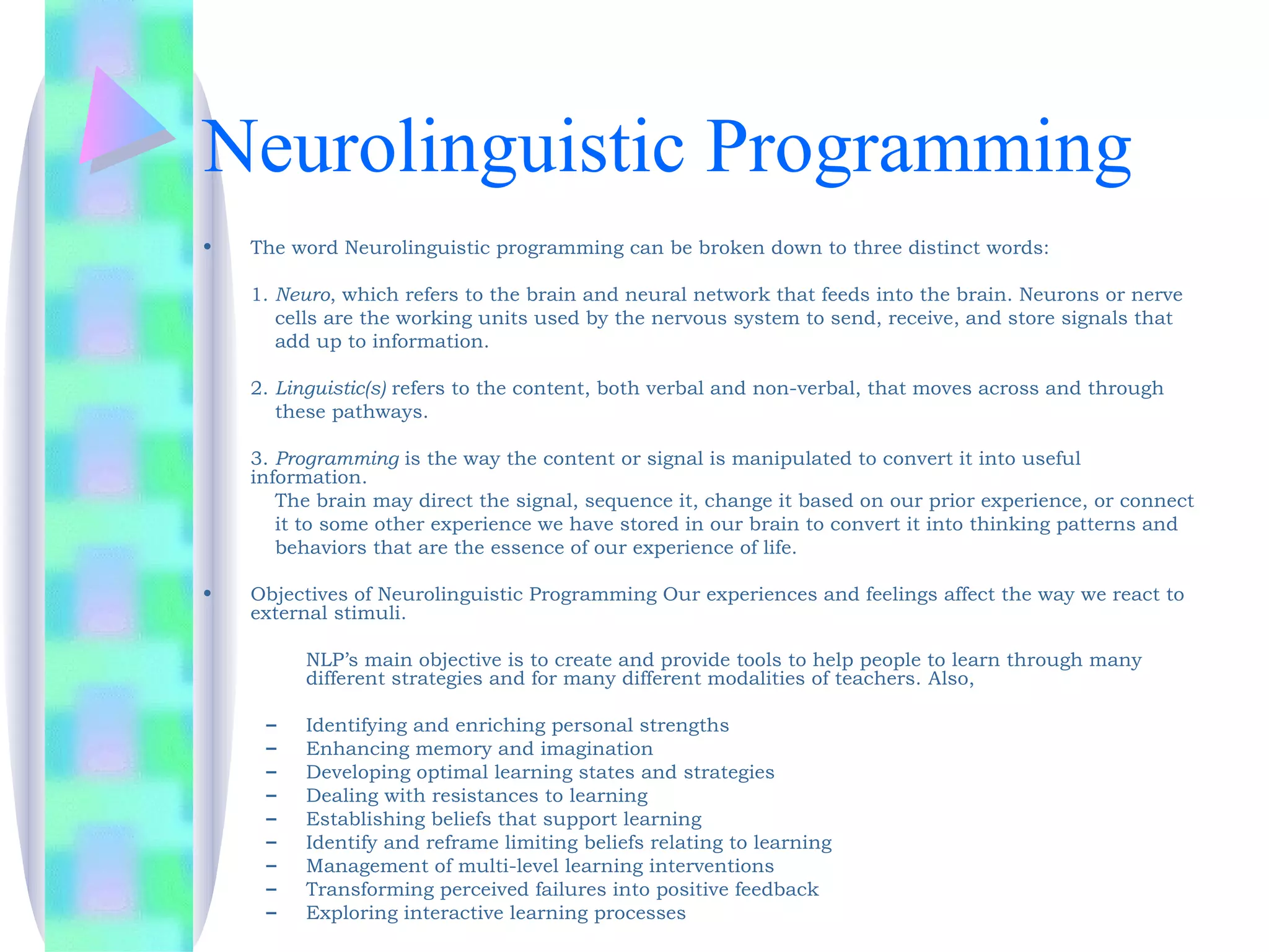 Neurolinguistic Programming
•   The word Neurolinguistic programming can be broken down to three distinct words: 

    1. Neuro, which refers to the brain and neural network that feeds into the brain. Neurons or nerve
       cells are the working units used by the nervous system to send, receive, and store signals that
       add up to information. 

    2. Linguistic(s) refers to the content, both verbal and non-verbal, that moves across and through
       these pathways. 

    3. Programming is the way the content or signal is manipulated to convert it into useful
    information.
       The brain may direct the signal, sequence it, change it based on our prior experience, or connect
       it to some other experience we have stored in our brain to convert it into thinking patterns and
       behaviors that are the essence of our experience of life.

•   Objectives of Neurolinguistic Programming Our experiences and feelings affect the way we react to
    external stimuli.

         NLP’s main objective is to create and provide tools to help people to learn through many
         different strategies and for many different modalities of teachers. Also,

     –   Identifying and enriching personal strengths
     –   Enhancing memory and imagination
     –   Developing optimal learning states and strategies
     –   Dealing with resistances to learning
     –   Establishing beliefs that support learning
     –   Identify and reframe limiting beliefs relating to learning
     –   Management of multi-level learning interventions
     –   Transforming perceived failures into positive feedback
     –   Exploring interactive learning processes
 