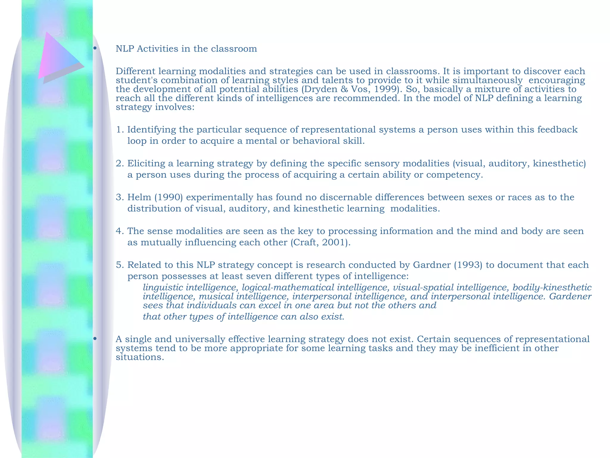 •   NLP Activities in the classroom

    Different learning modalities and strategies can be used in classrooms. It is important to discover each
    student's combination of learning styles and talents to provide to it while simultaneously encouraging
    the development of all potential abilities (Dryden & Vos, 1999). So, basically a mixture of activities to
    reach all the different kinds of intelligences are recommended. In the model of NLP defining a learning
    strategy involves:

    1. Identifying the particular sequence of representational systems a person uses within this feedback
       loop in order to acquire a mental or behavioral skill.

    2. Eliciting a learning strategy by defining the specific sensory modalities (visual, auditory, kinesthetic)
       a person uses during the process of acquiring a certain ability or competency.

    3. Helm (1990) experimentally has found no discernable differences between sexes or races as to the
       distribution of visual, auditory, and kinesthetic learning modalities.

    4. The sense modalities are seen as the key to processing information and the mind and body are seen
       as mutually influencing each other (Craft, 2001).

    5. Related to this NLP strategy concept is research conducted by Gardner (1993) to document that each
       person possesses at least seven different types of intelligence:
          linguistic intelligence, logical-mathematical intelligence, visual-spatial intelligence, bodily-kinesthetic
          intelligence, musical intelligence, interpersonal intelligence, and interpersonal intelligence. Gardener
          sees that individuals can excel in one area but not the others and
          that other types of intelligence can also exist.

•   A single and universally effective learning strategy does not exist. Certain sequences of representational
    systems tend to be more appropriate for some learning tasks and they may be inefficient in other
    situations.
 