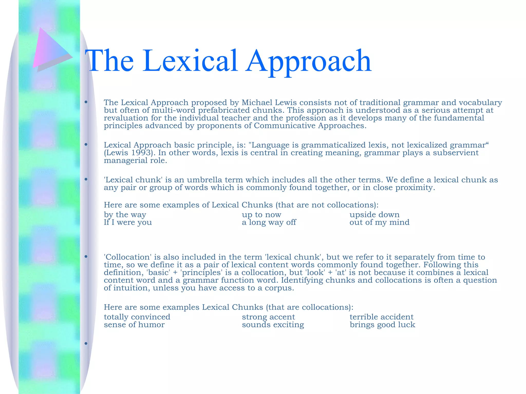 The Lexical Approach
•   The Lexical Approach proposed by Michael Lewis consists not of traditional grammar and vocabulary
    but often of multi-word prefabricated chunks. This approach is understood as a serious attempt at
    revaluation for the individual teacher and the profession as it develops many of the fundamental
    principles advanced by proponents of Communicative Approaches.

•   Lexical Approach basic principle, is: "Language is grammaticalized lexis, not lexicalized grammar“
    (Lewis 1993). In other words, lexis is central in creating meaning, grammar plays a subservient
    managerial role.

•   'Lexical chunk' is an umbrella term which includes all the other terms. We define a lexical chunk as
    any pair or group of words which is commonly found together, or in close proximity.

    Here are some examples of Lexical Chunks (that are not collocations):
    by the way                        up to now                  upside down
    If I were you                     a long way off             out of my mind



•   'Collocation' is also included in the term 'lexical chunk', but we refer to it separately from time to
    time, so we define it as a pair of lexical content words commonly found together. Following this
    definition, 'basic' + 'principles' is a collocation, but 'look' + 'at' is not because it combines a lexical
    content word and a grammar function word. Identifying chunks and collocations is often a question
    of intuition, unless you have access to a corpus.

    Here are some examples Lexical Chunks (that are collocations):
    totally convinced                strong accent              terrible accident
    sense of humor                   sounds exciting            brings good luck

•
 