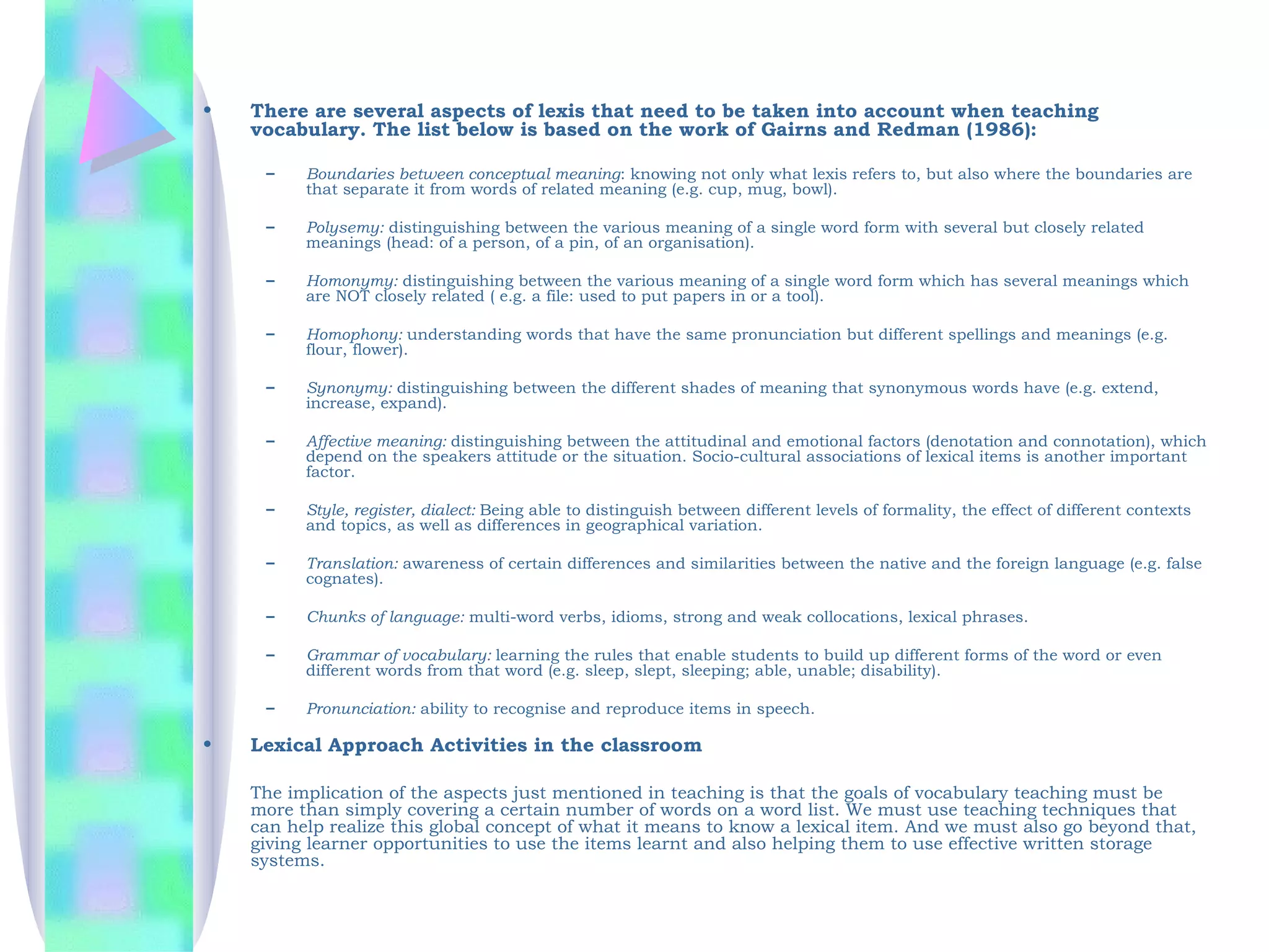 •   There are several aspects of lexis that need to be taken into account when teaching
    vocabulary. The list below is based on the work of Gairns and Redman (1986): 

     –    Boundaries between conceptual meaning: knowing not only what lexis refers to, but also where the boundaries are
          that separate it from words of related meaning (e.g. cup, mug, bowl).

     –    Polysemy: distinguishing between the various meaning of a single word form with several but closely related
          meanings (head: of a person, of a pin, of an organisation).

     –    Homonymy: distinguishing between the various meaning of a single word form which has several meanings which
          are NOT closely related ( e.g. a file: used to put papers in or a tool).

     –    Homophony: understanding words that have the same pronunciation but different spellings and meanings (e.g.
          flour, flower).

     –    Synonymy: distinguishing between the different shades of meaning that synonymous words have (e.g. extend,
          increase, expand).

     –    Affective meaning: distinguishing between the attitudinal and emotional factors (denotation and connotation), which
          depend on the speakers attitude or the situation. Socio-cultural associations of lexical items is another important
          factor.

     –    Style, register, dialect: Being able to distinguish between different levels of formality, the effect of different contexts
          and topics, as well as differences in geographical variation.

     –    Translation: awareness of certain differences and similarities between the native and the foreign language (e.g. false
          cognates).

     –    Chunks of language: multi-word verbs, idioms, strong and weak collocations, lexical phrases.

     –    Grammar of vocabulary: learning the rules that enable students to build up different forms of the word or even
          different words from that word (e.g. sleep, slept, sleeping; able, unable; disability).

     –    Pronunciation: ability to recognise and reproduce items in speech. 

•   Lexical Approach Activities in the classroom

    The implication of the aspects just mentioned in teaching is that the goals of vocabulary teaching must be
    more than simply covering a certain number of words on a word list. We must use teaching techniques that
    can help realize this global concept of what it means to know a lexical item. And we must also go beyond that,
    giving learner opportunities to use the items learnt and also helping them to use effective written storage
    systems. 
 
