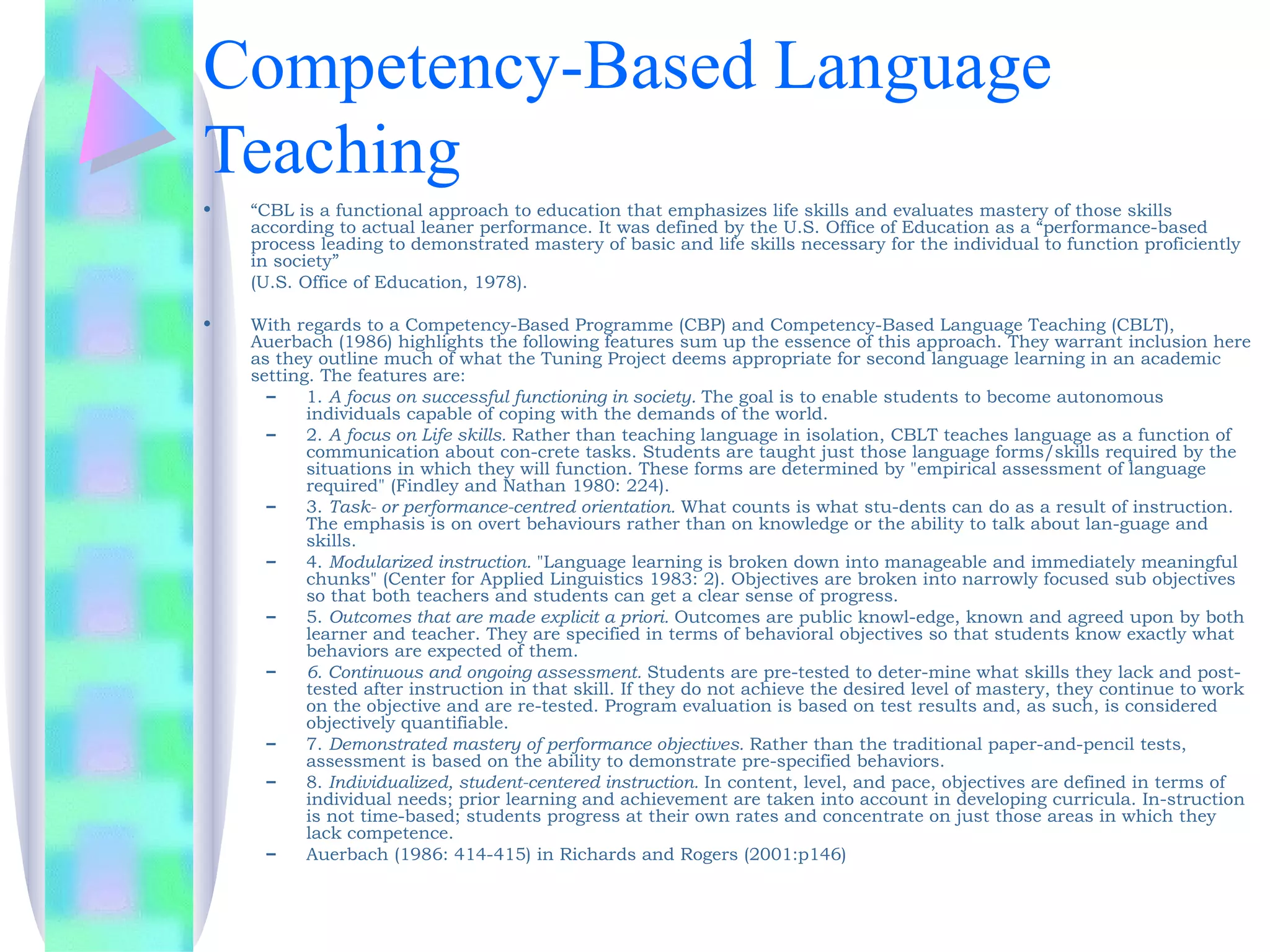 Competency-Based Language
Teaching
•   “CBL is a functional approach to education that emphasizes life skills and evaluates mastery of those skills
    according to actual leaner performance. It was defined by the U.S. Office of Education as a “performance-based
    process leading to demonstrated mastery of basic and life skills necessary for the individual to function proficiently
    in society”
    (U.S. Office of Education, 1978).

•   With regards to a Competency-Based Programme (CBP) and Competency-Based Language Teaching (CBLT),
    Auerbach (1986) highlights the following features sum up the essence of this approach. They warrant inclusion here
    as they outline much of what the Tuning Project deems appropriate for second language learning in an academic
    setting. The features are:
      –    1. A focus on successful functioning in society. The goal is to enable students to become autonomous
           individuals capable of coping with the demands of the world.
      –    2. A focus on Life skills. Rather than teaching language in isolation, CBLT teaches language as a function of
           communication about con-crete tasks. Students are taught just those language forms/skills required by the
           situations in which they will function. These forms are determined by "empirical assessment of language
           required" (Findley and Nathan 1980: 224).
      –    3. Task- or performance-centred orientation. What counts is what stu-dents can do as a result of instruction.
           The emphasis is on overt behaviours rather than on knowledge or the ability to talk about lan-guage and
           skills.
      –    4. Modularized instruction. "Language learning is broken down into manageable and immediately meaningful
           chunks" (Center for Applied Linguistics 1983: 2). Objectives are broken into narrowly focused sub objectives
           so that both teachers and students can get a clear sense of progress.
      –    5. Outcomes that are made explicit a priori. Outcomes are public knowl-edge, known and agreed upon by both
           learner and teacher. They are specified in terms of behavioral objectives so that students know exactly what
           behaviors are expected of them.
      –    6. Continuous and ongoing assessment. Students are pre-tested to deter-mine what skills they lack and post-
           tested after instruction in that skill. If they do not achieve the desired level of mastery, they continue to work
           on the objective and are re-tested. Program evaluation is based on test results and, as such, is considered
           objectively quantifiable.
      –    7. Demonstrated mastery of performance objectives. Rather than the traditional paper-and-pencil tests,
           assessment is based on the ability to demonstrate pre-specified behaviors.
      –    8. Individualized, student-centered instruction. In content, level, and pace, objectives are defined in terms of
           individual needs; prior learning and achievement are taken into account in developing curricula. In-struction
           is not time-based; students progress at their own rates and concentrate on just those areas in which they
           lack competence.
      –    Auerbach (1986: 414-415) in Richards and Rogers (2001:p146)
 