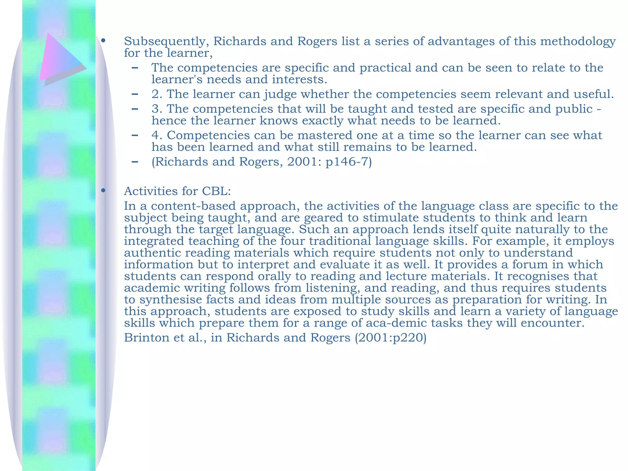 •   Subsequently, Richards and Rogers list a series of advantages of this methodology
    for the learner,
      – The competencies are specific and practical and can be seen to relate to the
         learner's needs and interests.
      – 2. The learner can judge whether the competencies seem relevant and useful.
      – 3. The competencies that will be taught and tested are specific and public -
         hence the learner knows exactly what needs to be learned.
      – 4. Competencies can be mastered one at a time so the learner can see what
         has been learned and what still remains to be learned.
      – (Richards and Rogers, 2001: p146-7)

•   Activities for CBL:
    In a content-based approach, the activities of the language class are specific to the
    subject being taught, and are geared to stimulate students to think and learn
    through the target language. Such an approach lends itself quite naturally to the
    integrated teaching of the four traditional language skills. For example, it employs
    authentic reading materials which require students not only to understand
    information but to interpret and evaluate it as well. It provides a forum in which
    students can respond orally to reading and lecture materials. It recognises that
    academic writing follows from listening, and reading, and thus requires students
    to synthesise facts and ideas from multiple sources as preparation for writing. In
    this approach, students are exposed to study skills and learn a variety of language
    skills which prepare them for a range of aca-demic tasks they will encounter.
    Brinton et al., in Richards and Rogers (2001:p220)
 