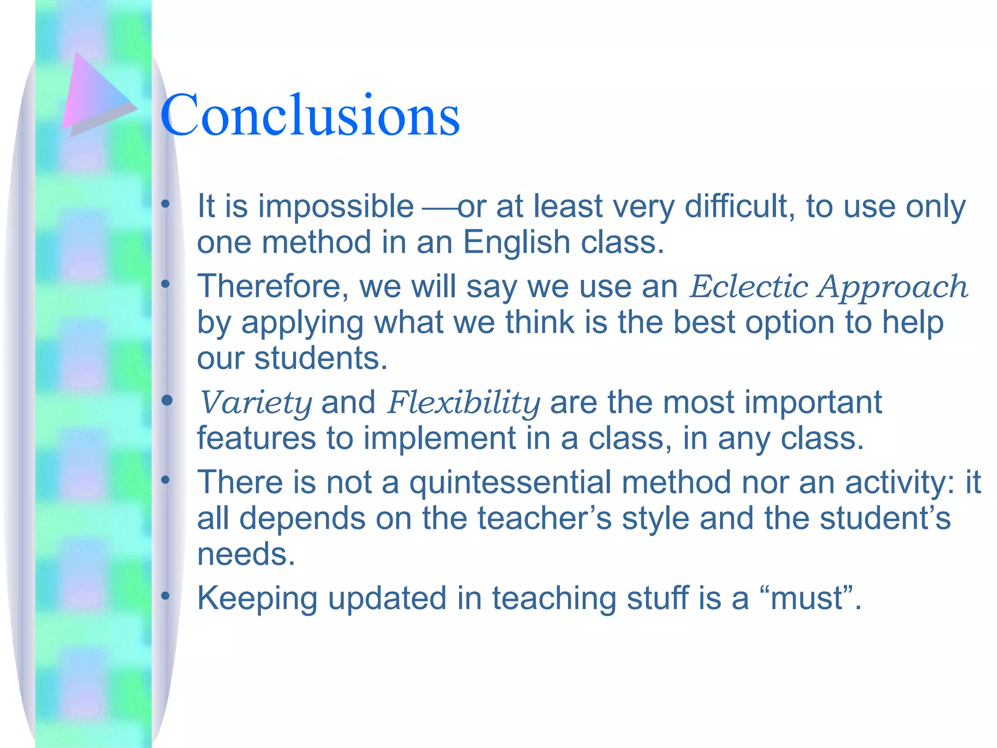 Conclusions
• It is impossible or at least very difficult, to use only
  one method in an English class.
• Therefore, we will say we use an Eclectic Approach
  by applying what we think is the best option to help
  our students.
• Variety and Flexibility are the most important
  features to implement in a class, in any class.
• There is not a quintessential method nor an activity: it
  all depends on the teacher’s style and the student’s
  needs.
• Keeping updated in teaching stuff is a “must”.
 