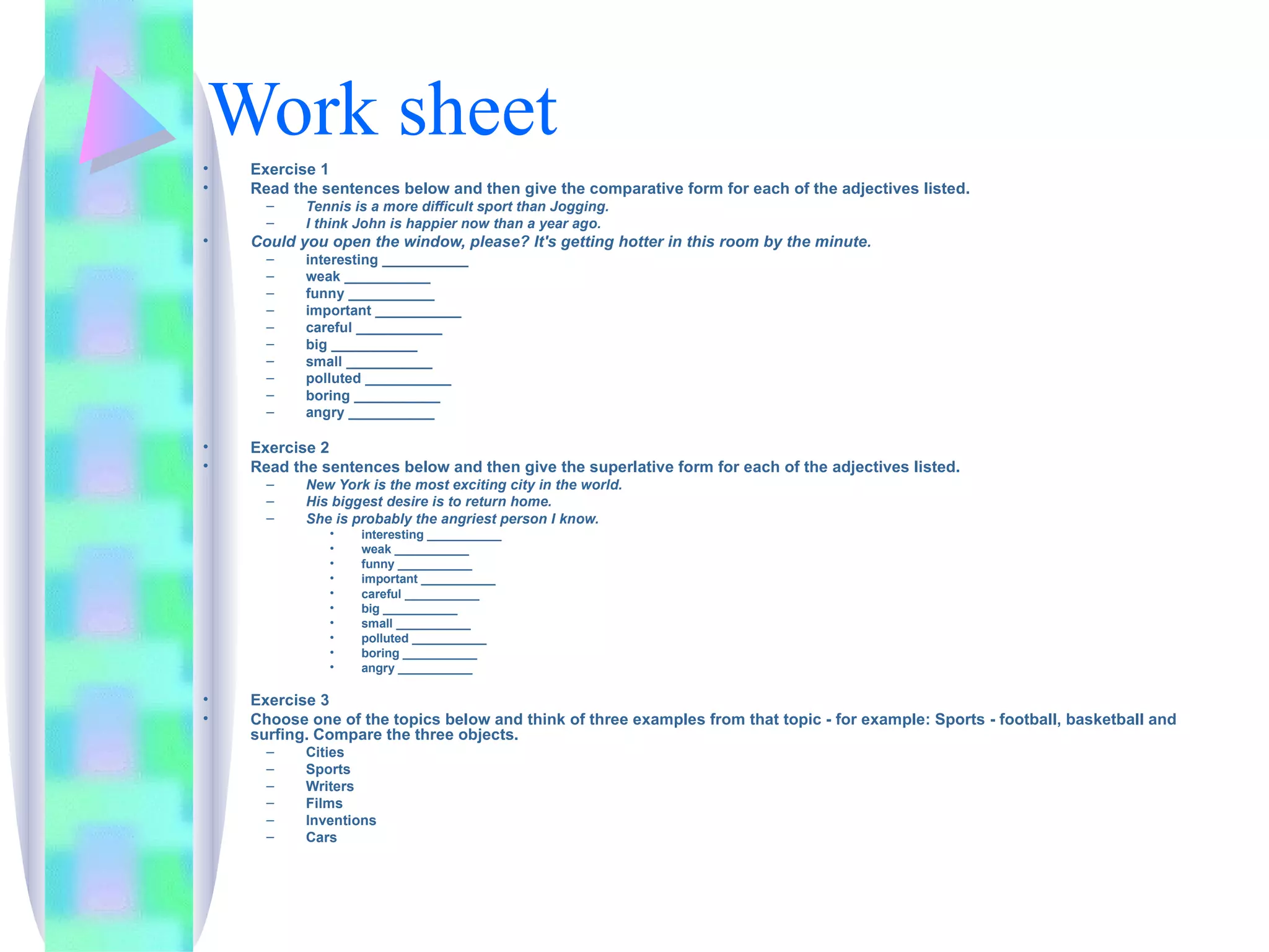 Work sheet
•   Exercise 1
•   Read the sentences below and then give the comparative form for each of the adjectives listed.
      –    Tennis is a more difficult sport than Jogging.
      –    I think John is happier now than a year ago.
•   Could you open the window, please? It's getting hotter in this room by the minute.
      –    interesting ___________
      –    weak ___________
      –    funny ___________
      –    important ___________
      –    careful ___________
      –    big ___________
      –    small ___________
      –    polluted ___________
      –    boring ___________
      –    angry ___________

•   Exercise 2
•   Read the sentences below and then give the superlative form for each of the adjectives listed.
      –    New York is the most exciting city in the world.
      –    His biggest desire is to return home.
      –    She is probably the angriest person I know.
              •    interesting ___________
              •    weak ___________
              •    funny ___________
              •    important ___________
              •    careful ___________
              •    big ___________
              •    small ___________
              •    polluted ___________
              •    boring ___________
              •    angry ___________

•   Exercise 3
•   Choose one of the topics below and think of three examples from that topic - for example: Sports - football, basketball and
    surfing. Compare the three objects.
      –    Cities
      –    Sports
      –    Writers
      –    Films
      –    Inventions
      –    Cars
 