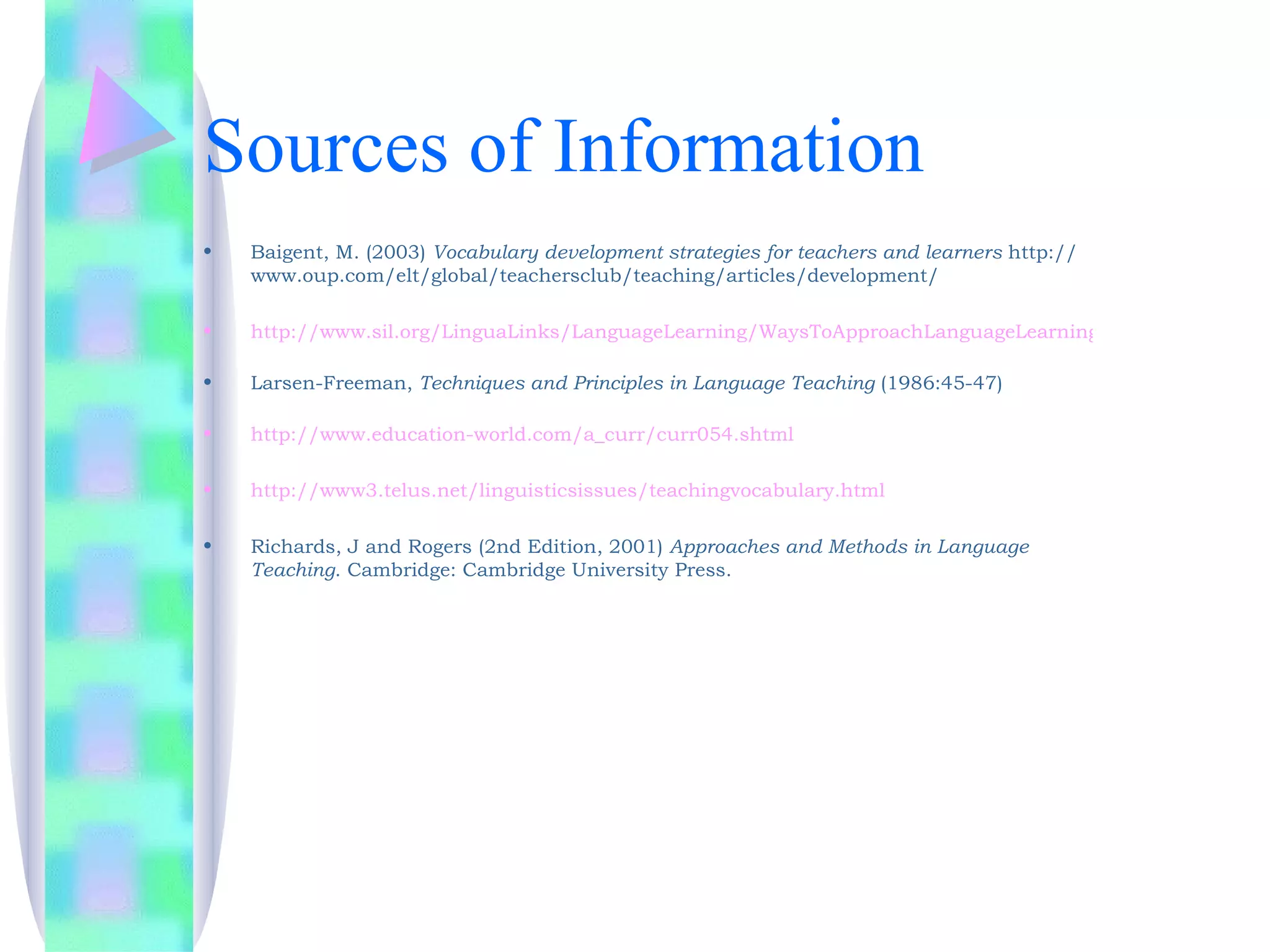 Sources of Information
•   Baigent, M. (2003) Vocabulary development strategies for teachers and learners http://
    www.oup.com/elt/global/teachersclub/teaching/articles/development/

•   http://www.sil.org/LinguaLinks/LanguageLearning/WaysToApproachLanguageLearning/.htm

•   Larsen-Freeman, Techniques and Principles in Language Teaching (1986:45-47)

•   http://www.education-world.com/a_curr/curr054.shtml

•   http://www3.telus.net/linguisticsissues/teachingvocabulary.html

•   Richards, J and Rogers (2nd Edition, 2001) Approaches and Methods in Language
    Teaching. Cambridge: Cambridge University Press.
 
