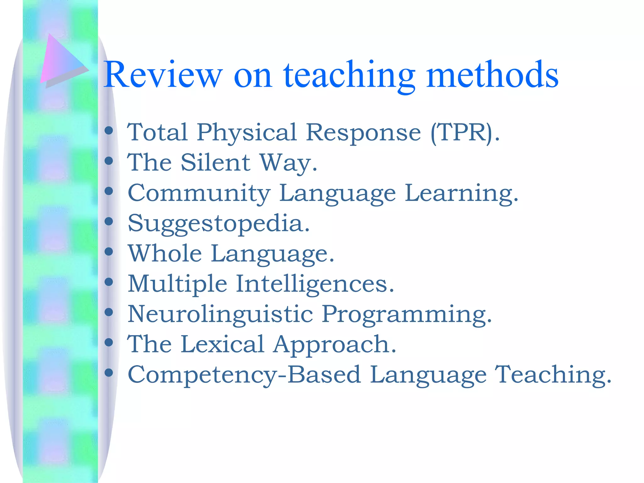 Review on teaching methods
•   Total Physical Response (TPR).
•   The Silent Way.
•   Community Language Learning.
•   Suggestopedia.
•   Whole Language.
•   Multiple Intelligences.
•   Neurolinguistic Programming.
•   The Lexical Approach.
•   Competency-Based Language Teaching.
 