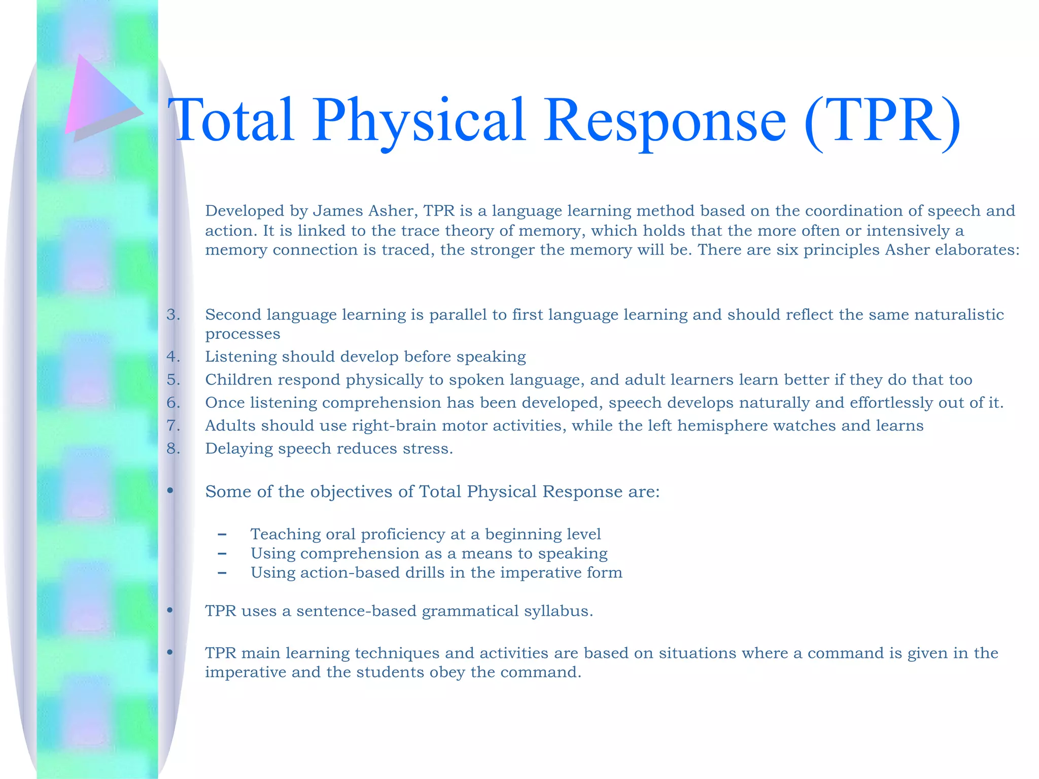 Total Physical Response (TPR)
     Developed by James Asher, TPR is a language learning method based on the coordination of speech and
     action. It is linked to the trace theory of memory, which holds that the more often or intensively a
     memory connection is traced, the stronger the memory will be. There are six principles Asher elaborates:
      

3.   Second language learning is parallel to first language learning and should reflect the same naturalistic
     processes
4.   Listening should develop before speaking
5.   Children respond physically to spoken language, and adult learners learn better if they do that too
6.   Once listening comprehension has been developed, speech develops naturally and effortlessly out of it.
7.   Adults should use right-brain motor activities, while the left hemisphere watches and learns
8.   Delaying speech reduces stress.

•    Some of the objectives of Total Physical Response are:
 
      –   Teaching oral proficiency at a beginning level
      –   Using comprehension as a means to speaking
      –   Using action-based drills in the imperative form

•    TPR uses a sentence-based grammatical syllabus. 

•    TPR main learning techniques and activities are based on situations where a command is given in the
     imperative and the students obey the command.
 