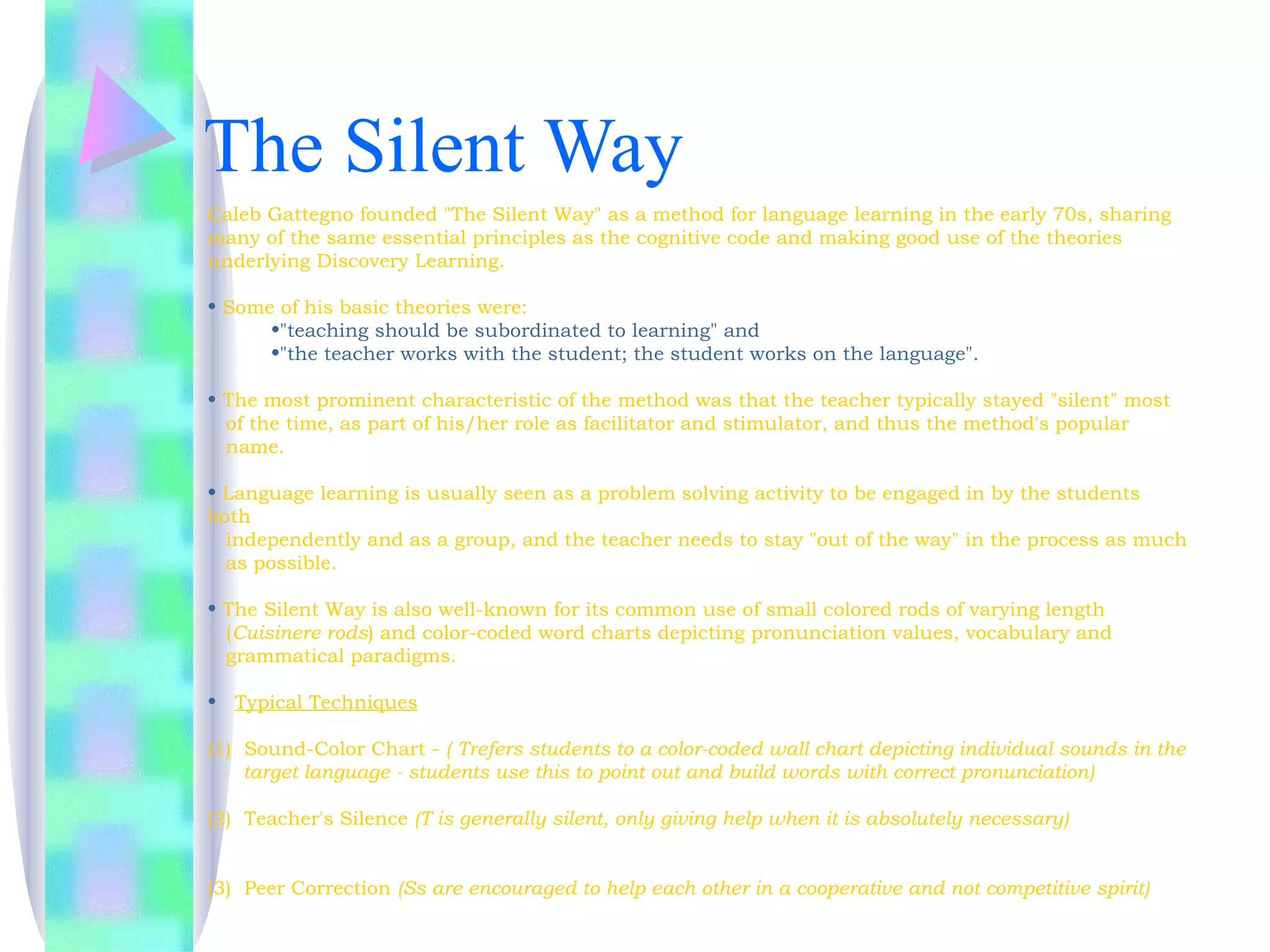 The Silent Way
Caleb Gattegno founded "The Silent Way" as a method for language learning in the early 70s, sharing
many of the same essential principles as the cognitive code and making good use of the theories
underlying Discovery Learning. 

• Some of his basic theories were:
      •"teaching should be subordinated to learning" and
      •"the teacher works with the student; the student works on the language". 

• The most prominent characteristic of the method was that the teacher typically stayed "silent" most
  of the time, as part of his/her role as facilitator and stimulator, and thus the method's popular
  name. 

• Language learning is usually seen as a problem solving activity to be engaged in by the students
both
  independently and as a group, and the teacher needs to stay "out of the way" in the process as much
  as possible.

• The Silent Way is also well-known for its common use of small colored rods of varying length
  (Cuisinere rods) and color-coded word charts depicting pronunciation values, vocabulary and
  grammatical paradigms.

• Typical Techniques

(1)  Sound-Color Chart - ( Trefers students to a color-coded wall chart depicting individual sounds in the
     target language - students use this to point out and build words with correct pronunciation)

(2)  Teacher's Silence (T is generally silent, only giving help when it is absolutely necessary)            


(3)  Peer Correction (Ss are encouraged to help each other in a cooperative and not competitive spirit)
 