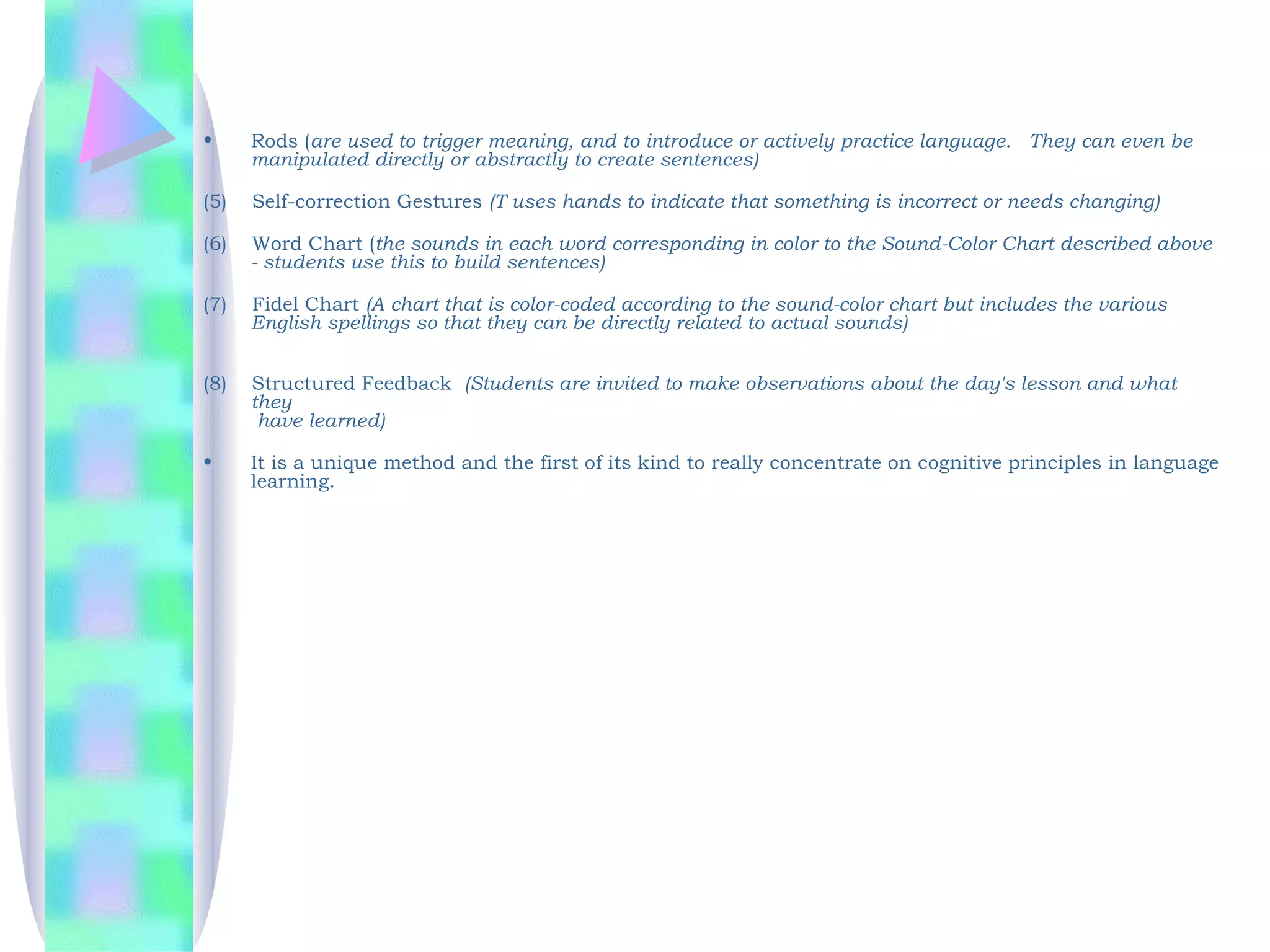 •     Rods (are used to trigger meaning, and to introduce or actively practice language.  They can even be
      manipulated directly or abstractly to create sentences)

(5)  Self-correction Gestures (T uses hands to indicate that something is incorrect or needs changing)

(6)  Word Chart (the sounds in each word corresponding in color to the Sound-Color Chart described above
     - students use this to build sentences)

(7)  Fidel Chart (A chart that is color-coded according to the sound-color chart but includes the various
     English spellings so that they can be directly related to actual sounds)


(8)   Structured Feedback (Students are invited to make observations about the day's lesson and what
      they
       have learned)

•     It is a unique method and the first of its kind to really concentrate on cognitive principles in language
      learning.   
 