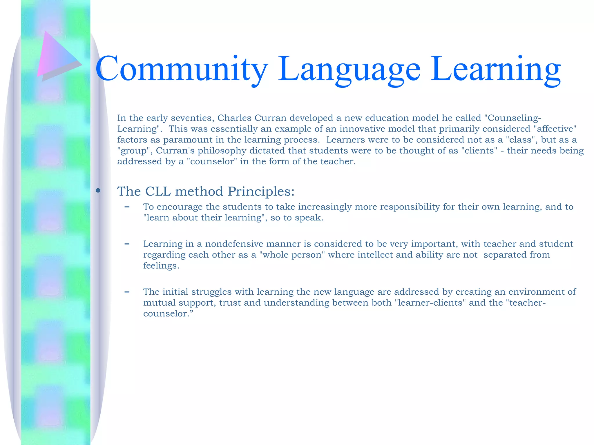 Community Language Learning
    In the early seventies, Charles Curran developed a new education model he called "Counseling-
    Learning".  This was essentially an example of an innovative model that primarily considered "affective"
    factors as paramount in the learning process.  Learners were to be considered not as a "class", but as a
    "group", Curran's philosophy dictated that students were to be thought of as "clients" - their needs being
    addressed by a "counselor" in the form of the teacher.


•   The CLL method Principles:
     –   To encourage the students to take increasingly more responsibility for their own learning, and to
         "learn about their learning", so to speak.

     –   Learning in a nondefensive manner is considered to be very important, with teacher and student
         regarding each other as a "whole person" where intellect and ability are not separated from
         feelings. 

     –   The initial struggles with learning the new language are addressed by creating an environment of
         mutual support, trust and understanding between both "learner-clients" and the "teacher-
         counselor.”
 
