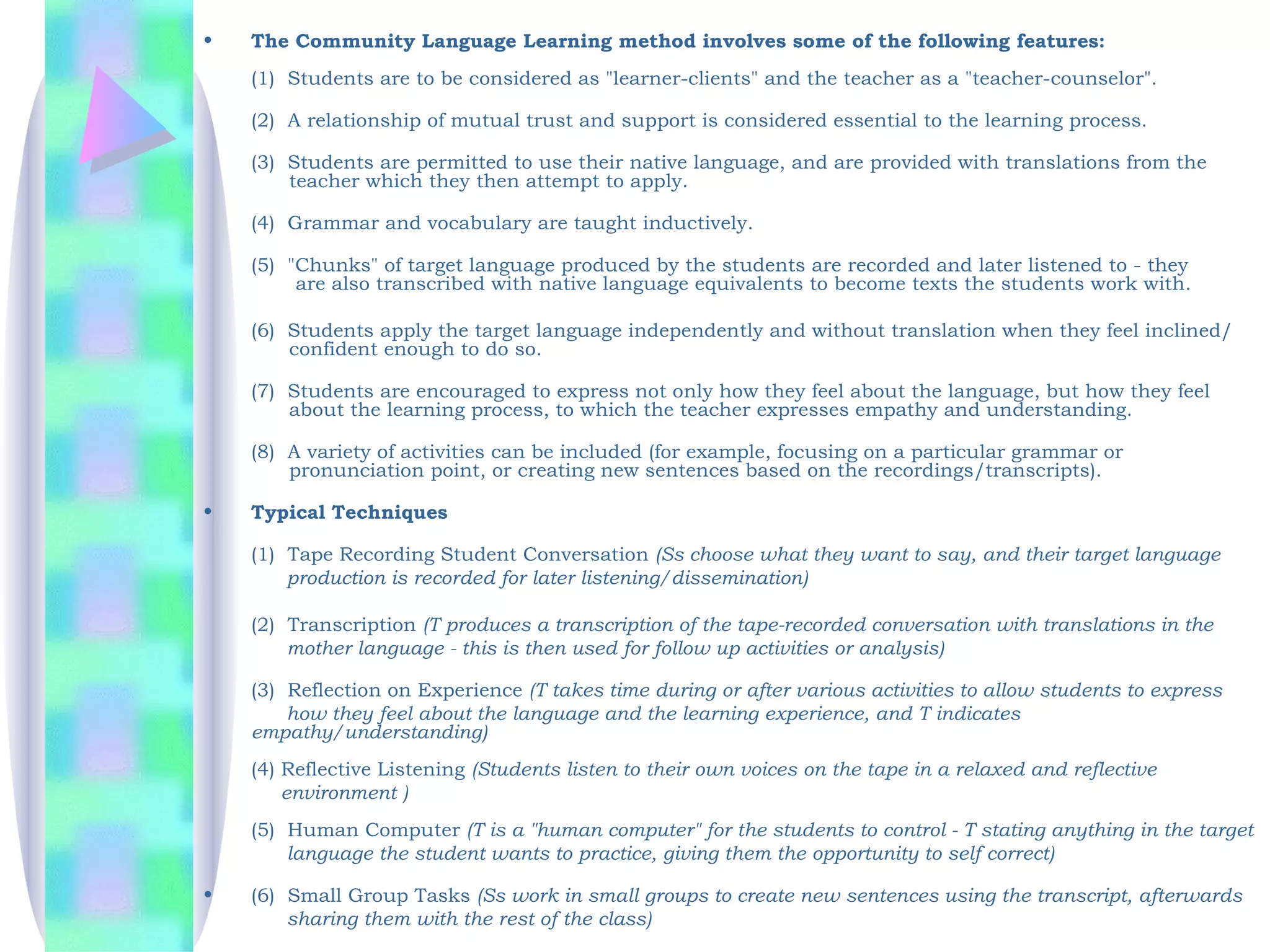 •   The Community Language Learning method involves some of the following features:
    (1)  Students are to be considered as "learner-clients" and the teacher as a "teacher-counselor".

    (2)  A relationship of mutual trust and support is considered essential to the learning process.

    (3)  Students are permitted to use their native language, and are provided with translations from the
          teacher which they then attempt to apply.

    (4)  Grammar and vocabulary are taught inductively.

    (5)  "Chunks" of target language produced by the students are recorded and later listened to - they
           are also transcribed with native language equivalents to become texts the students work with.

    (6)  Students apply the target language independently and without translation when they feel inclined/
          confident enough to do so.

    (7)  Students are encouraged to express not only how they feel about the language, but how they feel
          about the learning process, to which the teacher expresses empathy and understanding.

    (8)  A variety of activities can be included (for example, focusing on a particular grammar or
          pronunciation point, or creating new sentences based on the recordings/transcripts).

•   Typical Techniques

    (1)  Tape Recording Student Conversation (Ss choose what they want to say, and their target language
         production is recorded for later listening/dissemination)

    (2)  Transcription (T produces a transcription of the tape-recorded conversation with translations in the
         mother language - this is then used for follow up activities or analysis)
       
    (3)  Reflection on Experience (T takes time during or after various activities to allow students to express
         how they feel about the language and the learning experience, and T indicates
    empathy/understanding)
    (4) Reflective Listening (Students listen to their own voices on the tape in a relaxed and reflective
        environment )
    (5)  Human Computer (T is a "human computer" for the students to control - T stating anything in the target
         language the student wants to practice, giving them the opportunity to self correct)
     
•   (6)  Small Group Tasks (Ss work in small groups to create new sentences using the transcript, afterwards
         sharing them with the rest of the class)
 