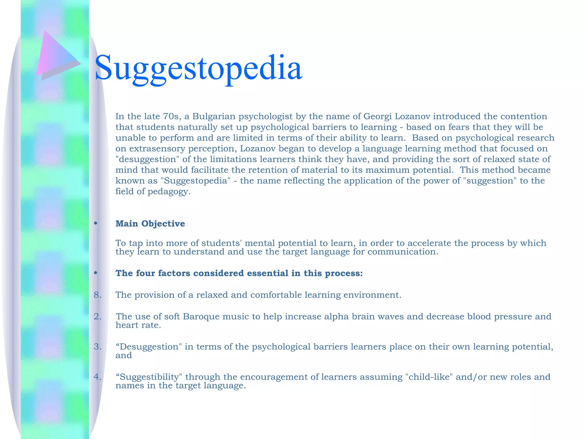 Suggestopedia
     In the late 70s, a Bulgarian psychologist by the name of Georgi Lozanov introduced the contention
     that students naturally set up psychological barriers to learning - based on fears that they will be
     unable to perform and are limited in terms of their ability to learn.  Based on psychological research
     on extrasensory perception, Lozanov began to develop a language learning method that focused on
     "desuggestion" of the limitations learners think they have, and providing the sort of relaxed state of
     mind that would facilitate the retention of material to its maximum potential.  This method became
     known as "Suggestopedia" - the name reflecting the application of the power of "suggestion" to the
     field of pedagogy.


•    Main Objective

     To tap into more of students' mental potential to learn, in order to accelerate the process by which
     they learn to understand and use the target language for communication. 

•    The four factors considered essential in this process:

8.   The provision of a relaxed and comfortable learning environment.

2.   The use of soft Baroque music to help increase alpha brain waves and decrease blood pressure and
     heart rate.

3.   “Desuggestion" in terms of the psychological barriers learners place on their own learning potential,
     and

4.   “Suggestibility" through the encouragement of learners assuming "child-like" and/or new roles and
     names in the target language.
 