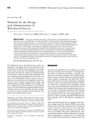 416 SCHLEYER, FORREST, Web-based Survey Design and Administration
Research Paper Ⅲ
Methods for the Design
and Administration of
Web-based Surveys
TITUS K. L. SCHLEYER, DMD, PHD, JANE L. FORREST, RDH, EDD
A b s t r a c t This paper describes the design, development, and administration of a Web-
based survey to determine the use of the Internet in clinical practice by 450 dental professionals.
The survey blended principles of a controlled mail survey with data collection through a Web-
based database application. The survey was implemented as a series of simple HTML pages and
tested with a wide variety of operating environments. The response rate was 74.2 percent.
Eighty-four percent of the participants completed the Web-based survey, and 16 percent used
e-mail or fax. Problems identiﬁed during survey administration included incompatibilities/
technical problems, usability problems, and a programming error. The cost of the Web-based
survey was 38 percent less than that of an equivalent mail survey. A general formula for
calculating breakeven points between electronic and hardcopy surveys is presented. Web-based
surveys can signiﬁcantly reduce turnaround time and cost compared with mail surveys and may
enhance survey item completion rates.
Ⅲ J Am Med Inform Assoc. 2000;7:416–425.
The Web-based survey described in this article was
designed to investigate the use of the Internet in clin-
ical practice by 450 dental professionals. The results
of the survey itself have been published previously.1
This paper describes the design and implementation
of the survey in detail to assist other researchers who
are considering using Web-based surveys. From a re-
view of the background literature and our own ex-
periences, we present issues in sampling for electronic
surveys; survey design, programming, testing, and
administration; potential problems and pitfalls; and
cost comparisons between electronic and hardcopy
surveys. We developed several general breakeven cal-
culations based on cost, provided all other variables
are equal, to help researchers choose between elec-
tronic and traditional mail surveys.
Afﬁliations of the authors: Temple University School of Den-
tistry, Philadelphia, Pennsylvania (TKLS); University of South-
ern California School of Dentistry, Los Angeles, California (JLF).
Correspondence and reprints: Titus K. L. Schleyer, DMD, PhD,
Department of Dental Informatics, Temple University School of
Dentistry, 3223 N. Broad Street, TU 600-00, Philadelphia, PA
19140; e-mail: ͗di@dental.temple.edu͘.
This work was supported in part by grant T15-LM07059 from
the National Library of Medicine/National Institute of Dental
and Craniofacial Research.
Received for publication: 9/7/99; accepted for publication:
1/31/00.
Background
Several recent publications have reported use of the
Internet to conduct survey research.2–9
Investigators in
the ﬁelds of medicine, psychology, sociology, den-
tistry, and veterinary medicine are recruiting partici-
pants for their research studies by targeting speciﬁc
search engines, newsgroups, and Web sites. Partici-
pants often answer surveys by returning a completed
form by e-mail or by entering their responses directly
on a Web site. Commonly cited advantages include
easy access, instant distribution, and reduced costs. In
addition, the Internet allows questionnaires and sur-
veys to reach a worldwide population with minimum
cost and time. Researchers can contact rare and hid-
den populations that are often geographically dis-
persed,3
as well as patient populations different from
those typically seen in the clinical or hospital set-
ting.2,10
Other reported beneﬁts relate to graphical and inter-
active design on the Web. Ideally, HTML survey forms
enhance data collection, compared with conventional
surveys, because of their use of color, innovative
screen designs, question formatting, and other fea-
tures not available with paper questionnaires. They
can prohibit multiple or blank responses by not allow-
ing the participant to continue on or to submit the
survey without ﬁrst correcting the response error. This
 