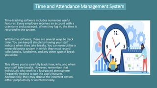 Time and Attendance Management System
Time-tracking software includes numerous useful
features. Every employee receives an account with a
username and password. When they log in, the time is
recorded in the system.
Within the software, there are several ways to track
time. You can keep it simple by having your staff
indicate when they take breaks. You can even utilize a
more elaborate system in which they must record
toilet breaks, lunchtime, and any other type of break
you allow.
This allows you to carefully track how, why, and when
your staff take breaks. However, remember that
individuals who work in a fast-paced atmosphere
frequently neglect to use the app’s features.
Alternatively, they may choose the incorrect option,
either purposefully or unintentionally.
 