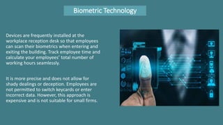 Biometric Technology
Devices are frequently installed at the
workplace reception desk so that employees
can scan their biometrics when entering and
exiting the building. Track employee time and
calculate your employees’ total number of
working hours seamlessly.
It is more precise and does not allow for
shady dealings or deception. Employees are
not permitted to switch keycards or enter
incorrect data. However, this approach is
expensive and is not suitable for small firms.
 