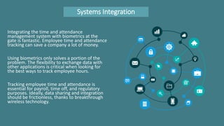 Systems Integration
Integrating the time and attendance
management system with biometrics at the
gate is fantastic. Employee time and attendance
tracking can save a company a lot of money.
Using biometrics only solves a portion of the
problem. The flexibility to exchange data with
other applications is critical when looking for
the best ways to track employee hours.
Tracking employee time and attendance is
essential for payroll, time off, and regulatory
purposes. Ideally, data sharing and integration
should be frictionless, thanks to breakthrough
wireless technology.
 