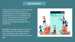 Spreadsheets
Some small businesses may be hesitant
to rapidly shift to the Cloud or an
online system to track employee time.
Including hours in a spreadsheet may
be the most efficient method, but it
will necessitate workarounds for
engaging with governing agencies or
other firms.
Managers typically include a list of all
the projects on which their workers
work. Employees also indicate the
amount of time they spend on various
jobs.
 