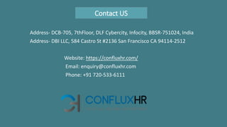Contact US
Address- DCB-705, 7thFloor, DLF Cybercity, Infocity, BBSR-751024, India
Address- DBI LLC, 584 Castro St #2136 San Francisco CA 94114-2512
Website: https://confluxhr.com/
Email: enquiry@confluxhr.com
Phone: +91 720-533-6111
 