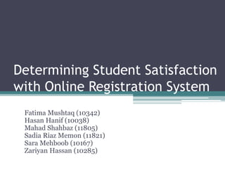 Determining Student Satisfaction
with Online Registration System
Fatima Mushtaq (10342)
Hasan Hanif (10038)
Mahad Shahbaz (11805)
Sadia Riaz Memon (11821)
Sara Mehboob (10167)
Zariyan Hassan (10285)
 