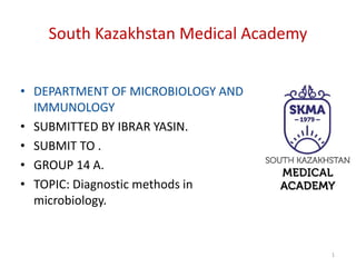 1
South Kazakhstan Medical Academy
• DEPARTMENT OF MICROBIOLOGY AND
IMMUNOLOGY
• SUBMITTED BY IBRAR YASIN.
• SUBMIT TO .
• GROUP 14 A.
• TOPIC: Diagnostic methods in
microbiology.
 
