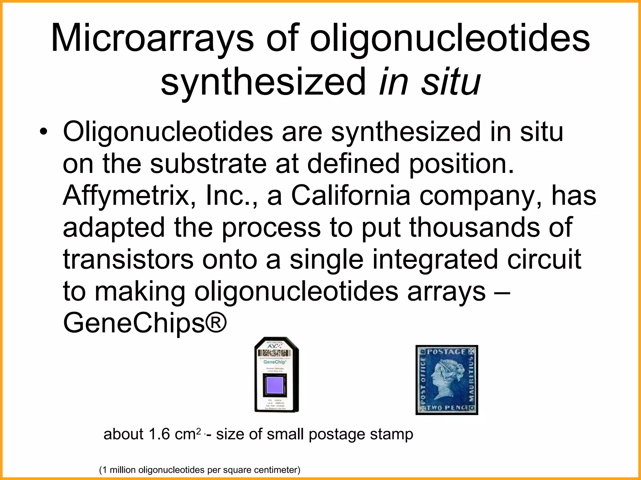 Microarrays of oligonucleotides synthesized  in situ Oligonucleotides are synthesized in situ on the substrate at defined position. Affymetrix, Inc., a California company, has adapted the process to put thousands of transistors onto a single integrated circuit to making oligonucleotides arrays – GeneChips®  about 1.6 cm 2 . - size of small postage stamp (1 million oligonucleotides per square centimeter) 