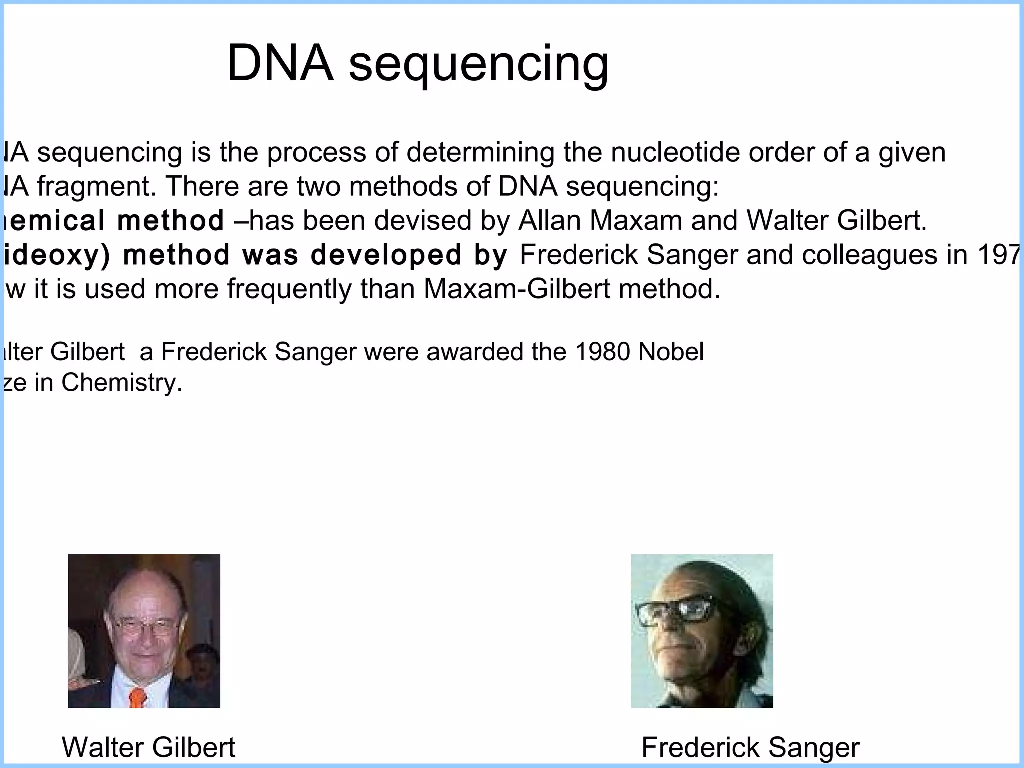 DNA sequencing  DNA sequencing is the process of determining the nucleotide   order of a given  DNA fragment . There are two methods of DNA sequencing:  Chemical method  –has been devised by Allan Maxam and Walter Gilbert . (Dideoxy) method was developed by  Frederick Sanger and colleagues in 1977. Now it is used more frequently than Maxam-Gilbert method.  Walter Gilbert  a Frederick Sanger  w ere  awarded the 1980 Nobel  Prize in Chemistry .  Walter Gilbert Frederick Sanger 