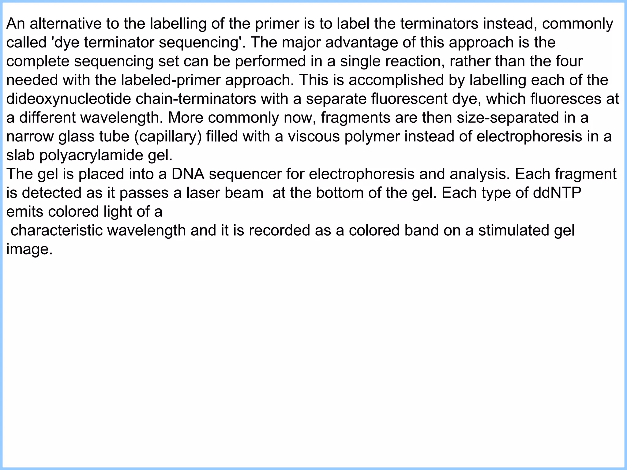 An alternative to the labelling of the primer is to label the terminators instead, commonly called 'dye terminator sequencing'. The major advantage of this approach is the complete sequencing set can be performed in a single reaction, rather than the four needed with the labeled-primer approach. This is accomplished by labelling each of the dideoxynucleotide chain-terminators with a separate fluorescent dye, which fluoresces at a different wavelength.  M ore commonly now ,  fragments are then size-separated in a narrow glass tube (capillary) filled with a viscous polymer  instead of  electrophoresis in a slab polyacrylamide gel .  The gel is placed into a DNA sequencer for electrophoresis and analysis. Each fragment is detected as it passes a laser beam  at the bottom of the gel. Each type of ddNTP emits colored light of a characteristic wavelength and it is recorded as a colored band on a stimulated gel image.  
