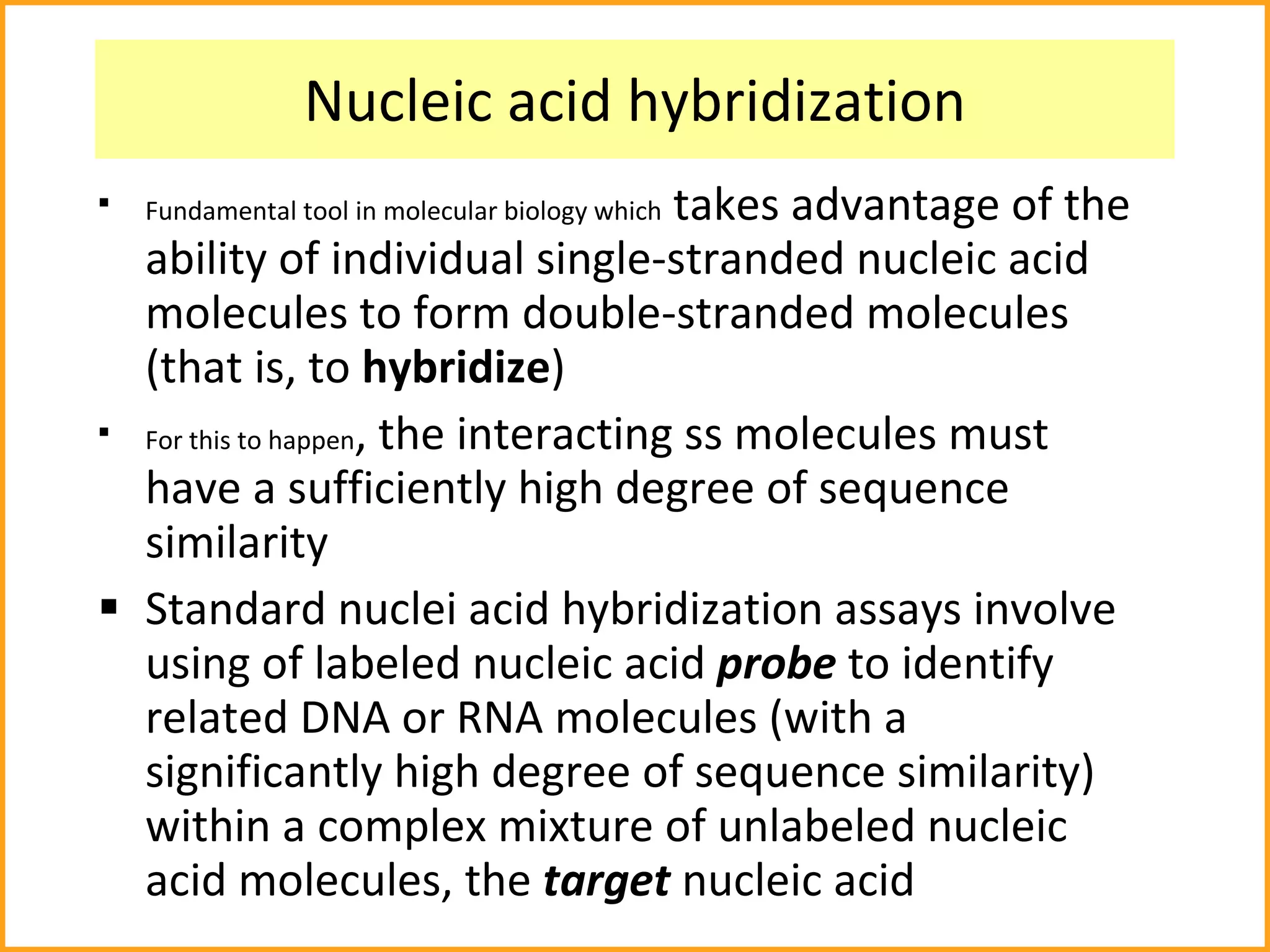 Nucleic acid hybridization Fundamental tool in molecular biology which  takes advantage of the ability of individual single-stranded nucleic acid molecules to form double-stranded molecules (that is, to  hybridize ) For this to happen , the interacting ss molecules must have a sufficiently high degree of sequence similarity Standard nuclei acid hybridization assays involve using of labeled nucleic acid  probe  to identify related DNA or RNA molecules   (with a significantly high degree of sequence similarity) within a complex mixture of unlabeled nucleic acid molecules, the  target  nucleic acid 