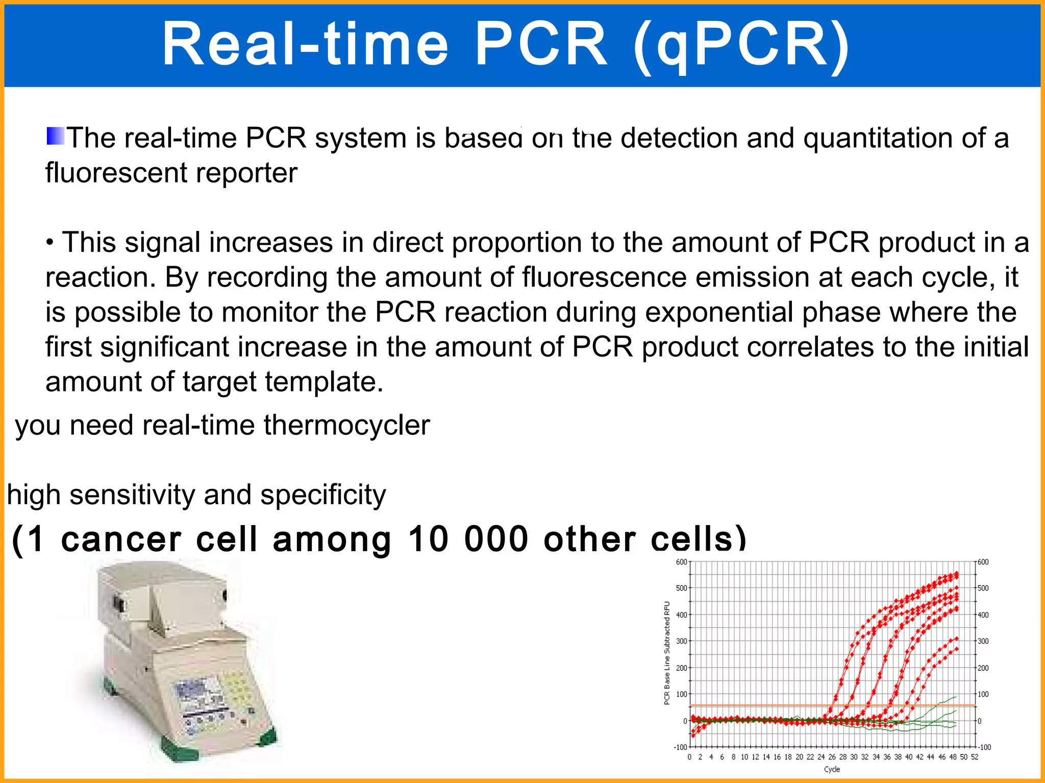 The real-time PCR system is based on the detection and quantitation of a fluorescent reporter This signal increases in direct proportion to the amount of PCR product in a reaction. By recording the amount of fluorescence emission at each cycle, it is possible to monitor the PCR reaction during exponential phase where the first significant increase in the amount of PCR product correlates to the initial amount of target template. you need real-time thermocycler high sensitivity and specificity (1 cancer cell among 10 000 other cells) Real-time PCR (qPCR)  PCR 