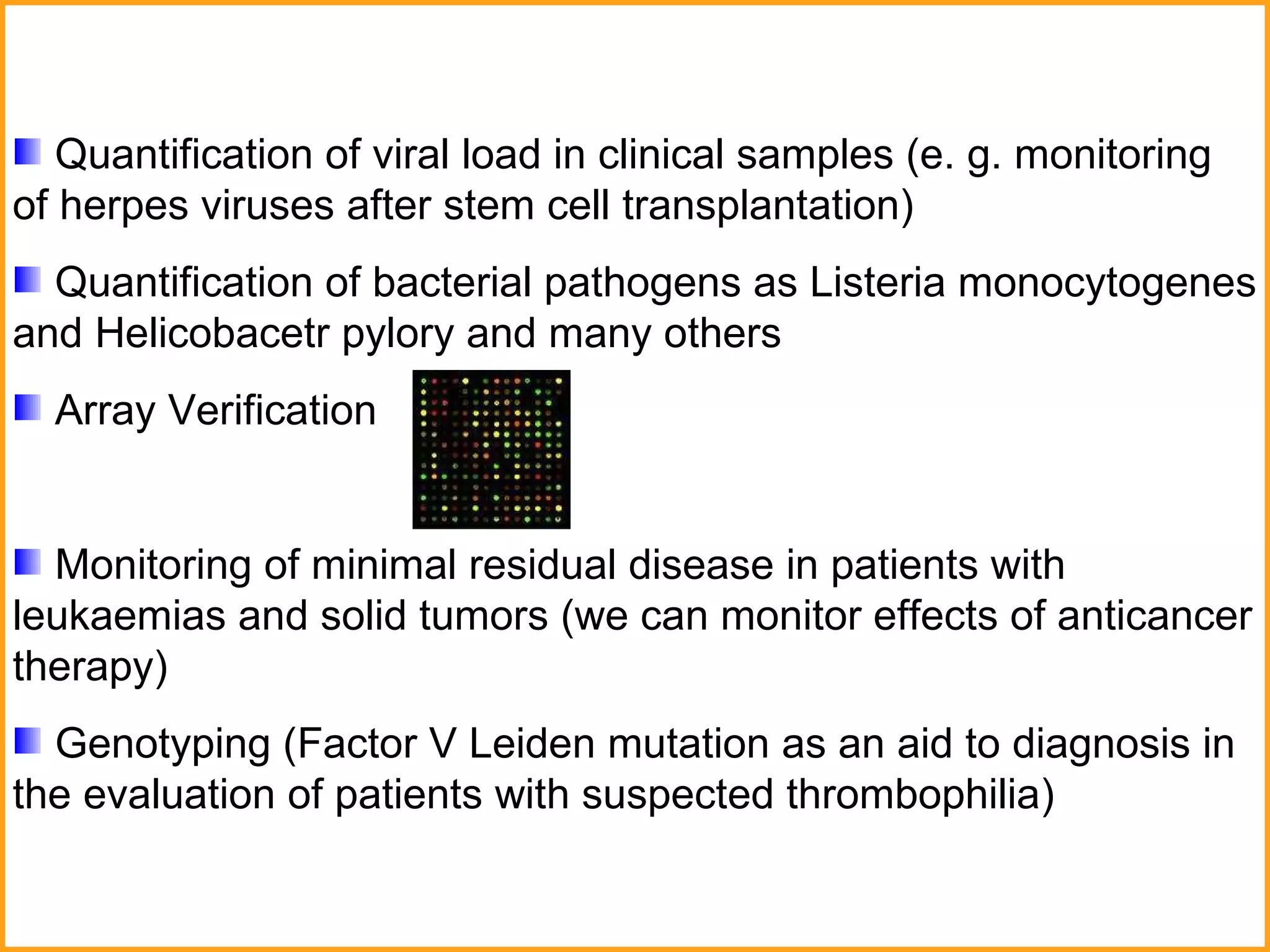 Quantification of viral load in clinical samples (e. g. monitoring of herpes viruses after stem cell transplantation) Quantification of bacterial pathogens as Listeria monocytogenes and Helicobacetr pylory and many others Array Verification Monitoring of minimal residual disease in patients with leukaemias and solid tumors (we can monitor effects of anticancer therapy)  Genotyping ( Factor V Leiden mutation as an aid to diagnosis in the evaluation of patients with suspected thrombophilia )  