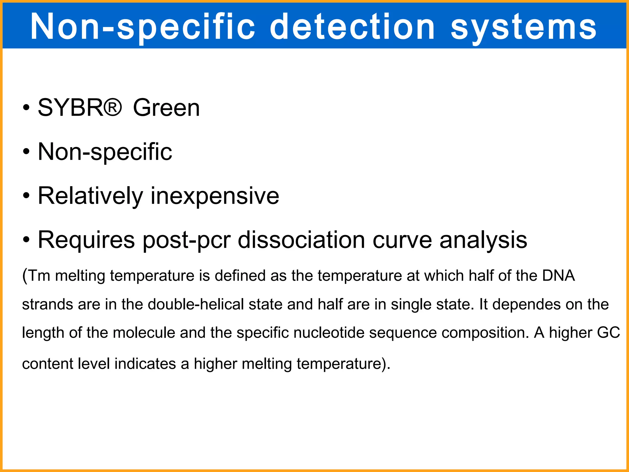 SYBR ®  Green Non-specific Relatively inexpensive Requires post-pcr dissociation curve analysis ( Tm melting temperature is defined as the temperature at which half of the DNA strands are in the double-helical state and half are in single state. It dependes on the length of the molecule and the specific nucleotide sequence composition. A higher GC content level indicates a higher melting temperature).   Non-specific detection systems 