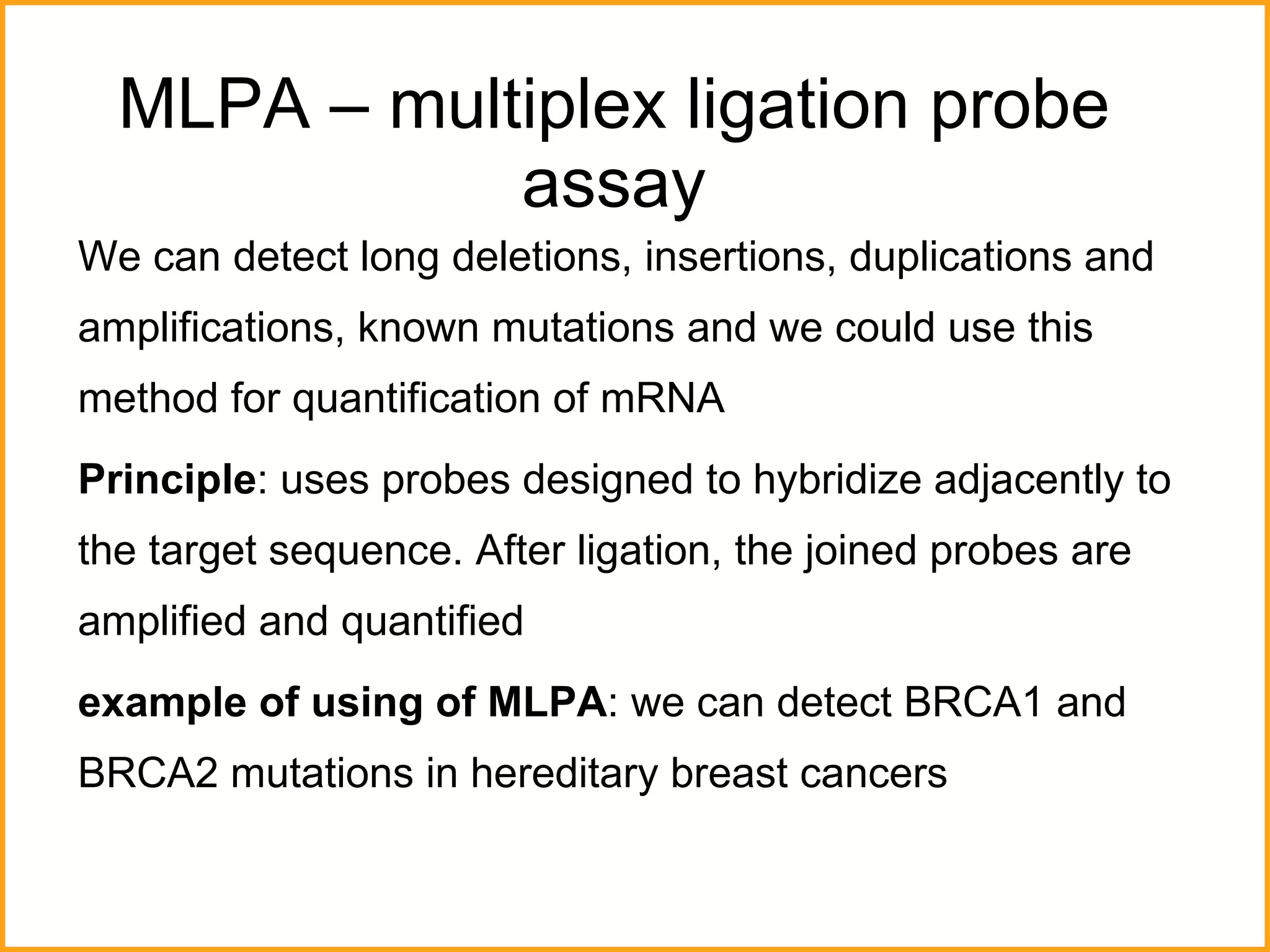 MLPA – multiplex ligation probe assay We can detect long deletions, insertions, duplications and amplifications, known mutations and we could use this method for quantification of mRNA  Principle : uses probes designed to hybridize adjacently to the target sequence. After ligation, the joined probes are amplified and quantified example of using of MLPA : we can detect BRCA1 and BRCA2 mutations in hereditary breast cancers 