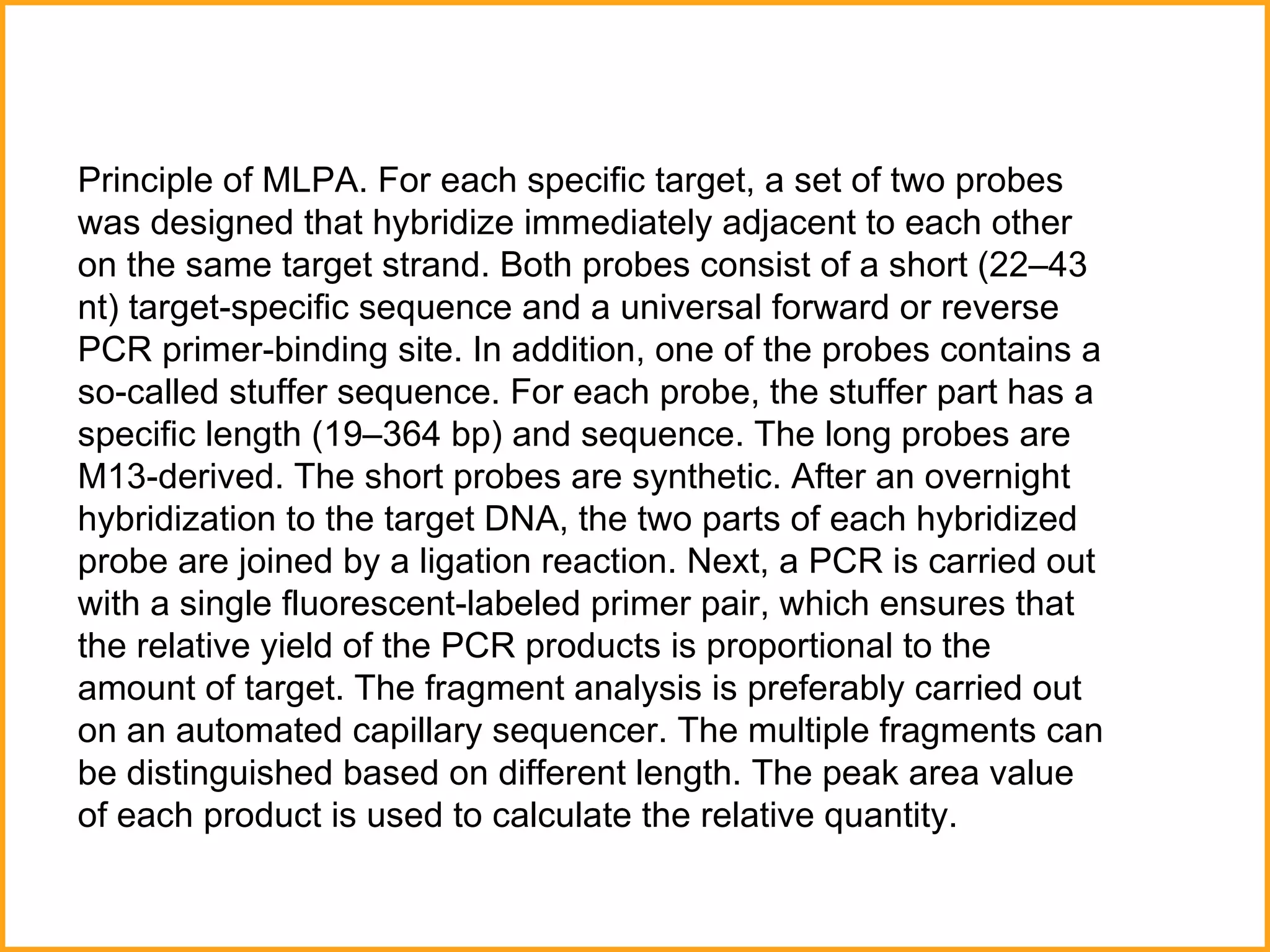 Principle of MLPA. For each specific target, a set of two probes was designed that hybridize immediately adjacent to each other on the same target strand. Both probes consist of a short (22–43 nt) target-specific sequence and a universal forward or reverse PCR primer-binding site. In addition, one of the probes contains a so-called stuffer sequence. For each probe, the stuffer part has a specific length (19–364 bp) and sequence. The long probes are M13-derived. The short probes are synthetic. After an overnight hybridization to the target DNA, the two parts of each hybridized probe are joined by a ligation reaction. Next, a PCR is carried out with a single fluorescent-labeled primer pair, which ensures that the relative yield of the PCR products is proportional to the amount of target. The fragment analysis is preferably carried out on an automated capillary sequencer. The multiple fragments can be distinguished based on different length. The peak area value of each product is used to calculate the relative quantity. 