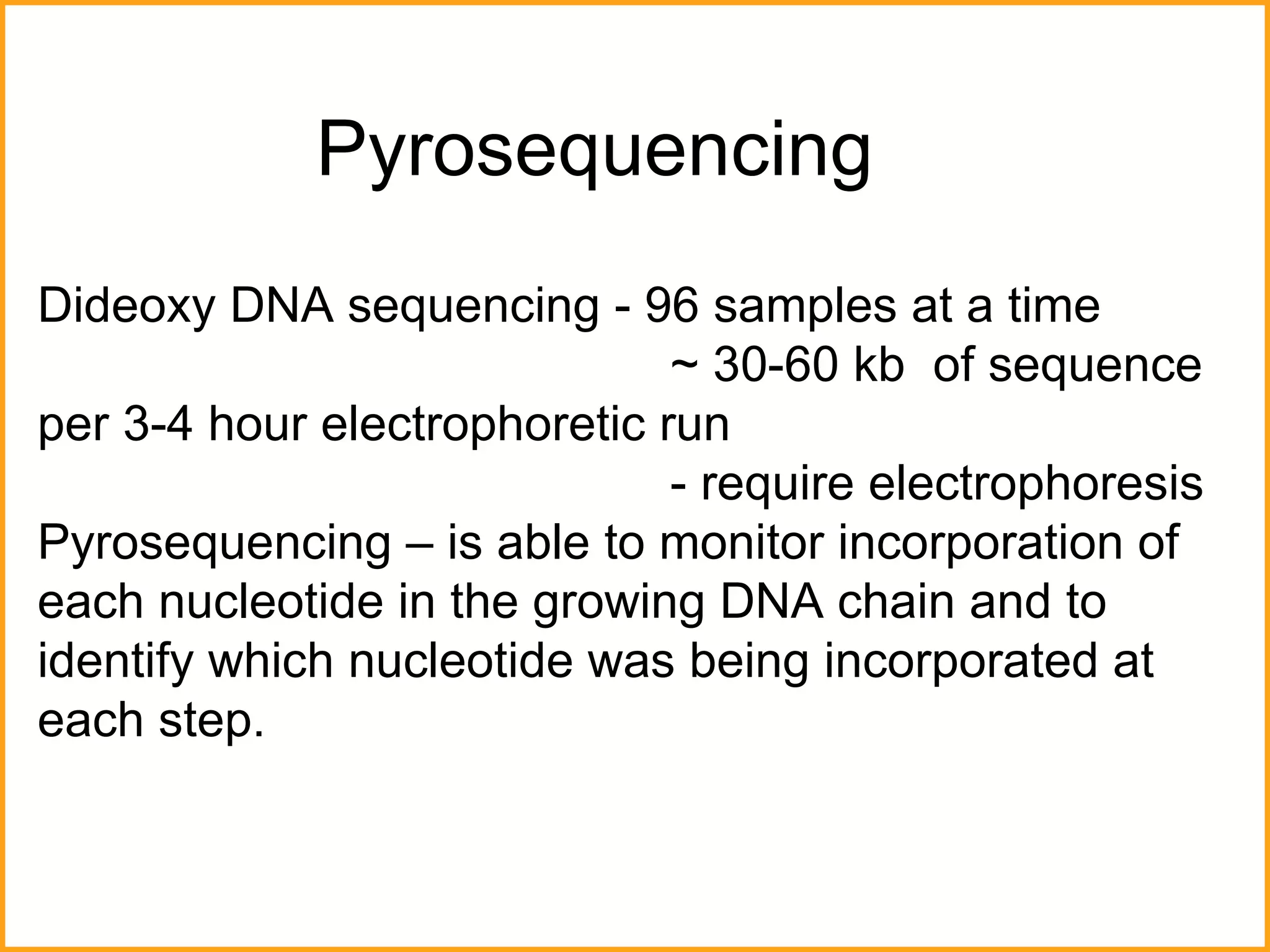 Pyrosequencing Dideoxy DNA sequencing - 96 samples at a time ~  30 -60 kb  of sequence  per 3-4 hour electrophoretic run - require electrophoresis Pyrosequencing – is able to monitor incorporation of each nucleotide in the growing DNA chain and to identify which nucleotide was being incorporated at each step.  