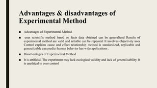 Advantages & disadvantages of
Experimental Method
■ Advantages of Experimental Method
■ uses scientific method based on facts data obtained can be generalized Results of
experimental method are valid and reliable can be repeated. It involves objectivity uses
Control explains cause and effect relationship method is standardized, replicable and
generalizable can predict human behavior has wide applications .
■ Disadvantages of Experimental Method
■ It is artificial. The experiment may lack ecological validity and lack of generalisability. It
is unethical to over control
 