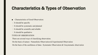 Characteristics & Types of Observation
■ Characteristics of Good Observation:
It should be specific
It should be systematic and planned
It should be scientific and reliable
It should be qualitative
TYPES OF OBSERVATION
There are several ways of classifying observation.
On the basis of nature:- Naturalistic Observation & Experimental Observation
On the basis of the usefulness of data:- Systematic Observation & Unsystematic observation
 