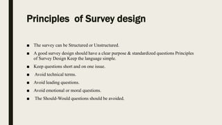Principles of Survey design
■ The survey can be Structured or Unstructured.
■ A good survey design should have a clear purpose & standardized questions Principles
of Survey Design Keep the language simple.
■ Keep questions short and on one issue.
■ Avoid technical terms.
■ Avoid leading questions.
■ Avoid emotional or moral questions.
■ The Should-Would questions should be avoided.
 