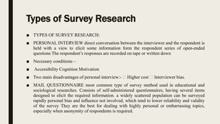 Types of Survey Research
■ TYPES OF SURVEY RESEARCH:
■ PERSONAL INTERVIEW direct conversation between the interviewer and the respondent is
held with a view to elicit some information form the respondent series of open-ended
questions The respondent’s responses are recorded on tape or written down
■ Necessary conditions –
■ Accessibility Cognition Motivation
■ Two main disadvantages of personal interview:- Higher cost Interviewer bias.
■ MAIL QUESTIONNAIRE most common type of survey method used in educational and
sociological researches. Consists of self-administered questionnaires, having several items
designed to elicit the required information. a widely scattered population can be surveyed
rapidly personal bias and influence not involved, which tend to lower reliability and validity
of the survey They are the best for dealing with highly personal or embarrassing topics,
especially when anonymity of respondents is required.
 