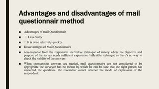 Advantages and disadvantages of mail
questionnair method
■ Advantages of mail Questionnair
■ Less costly
■ It is done relatively quickly
■ Disadvantages of Mail Questionnaire
■ non-response from the respondent ineffective technique of survey where the objective and
purpose of the survey needs sufficient explanation Inflexible technique as there’s no way to
check the validity of the answers
■ When spontaneous answers are needed, mail questionnaire are not considered to be
appropriate the surveyor has no means by which he can be sure that the right person has
answered the questions. the researcher cannot observe the mode of expression of the
respondent.
 