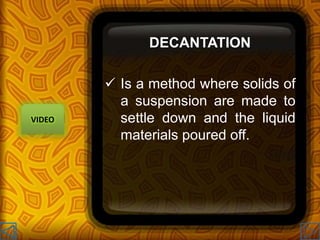DECANTATION
 Is a method where solids of
a suspension are made to
settle down and the liquid
materials poured off.
VIDEO
 