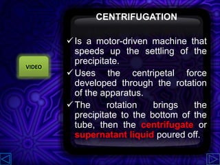 CENTRIFUGATION
Is a motor-driven machine that
speeds up the settling of the
precipitate.
Uses the centripetal force
developed through the rotation
of the apparatus.
The rotation brings the
precipitate to the bottom of the
tube, then the centrifugate or
supernatant liquid poured off.
VIDEO
 
