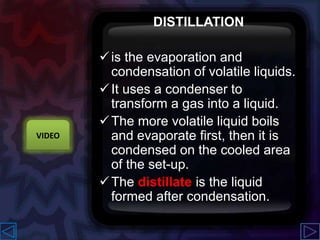 DISTILLATION
is the evaporation and
condensation of volatile liquids.
It uses a condenser to
transform a gas into a liquid.
The more volatile liquid boils
and evaporate first, then it is
condensed on the cooled area
of the set-up.
The distillate is the liquid
formed after condensation.
VIDEO
 
