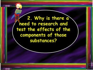 2. Why is there a
need to research and
test the effects of the
components of those
substances?
 
