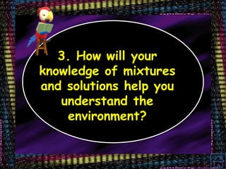3. How will your
knowledge of mixtures
and solutions help you
understand the
environment?
 