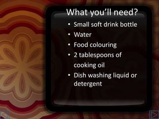What you’ll need?
• Small soft drink bottle
• Water
• Food colouring
• 2 tablespoons of
cooking oil
• Dish washing liquid or
detergent
 