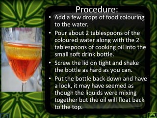 Procedure:
• Add a few drops of food colouring
to the water.
• Pour about 2 tablespoons of the
coloured water along with the 2
tablespoons of cooking oil into the
small soft drink bottle.
• Screw the lid on tight and shake
the bottle as hard as you can.
• Put the bottle back down and have
a look, it may have seemed as
though the liquids were mixing
together but the oil will float back
to the top.
 