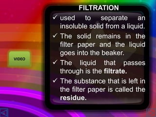 FILTRATION
 used to separate an
insoluble solid from a liquid.
 The solid remains in the
filter paper and the liquid
goes into the beaker.
 The liquid that passes
through is the filtrate.
 The substance that is left in
the filter paper is called the
residue.
VIDEO
 