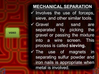 MECHANICAL SEPARATION
 Involves the use of forceps,
sieve, and other similar tools.
 Gravel and sand are
separated by picking the
gravel or passing the mixture
into a wire screen. This
process is called sieving.
 The use of magnets in
separating sulfur powder and
iron nails is appropriate when
metal is involved.
VIDEO
 