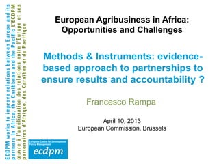 Francesco Rampa
April 10, 2013
European Commission, Brussels
Methods & Instruments: evidence-
based approach to partnerships to
ensure results and accountability ?
European Agribusiness in Africa:
Opportunities and Challenges
 